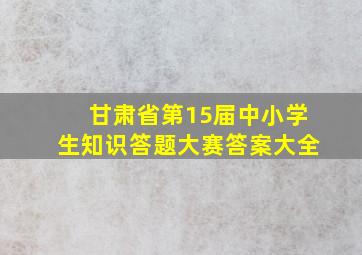 甘肃省第15届中小学生知识答题大赛答案大全