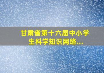 甘肃省第十六届中小学生科学知识网络...