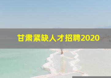 甘肃紧缺人才招聘2020