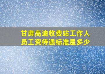 甘肃高速收费站工作人员工资待遇标准是多少