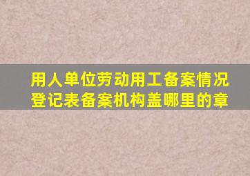 用人单位劳动用工备案情况登记表备案机构盖哪里的章