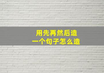 用先再然后造一个句子怎么造