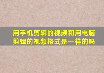 用手机剪辑的视频和用电脑剪辑的视频格式是一样的吗