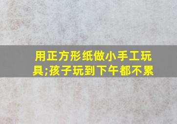 用正方形纸做小手工玩具;孩子玩到下午都不累