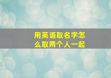 用英语取名字怎么取两个人一起