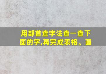 用部首查字法查一查下面的字,再完成表格。画