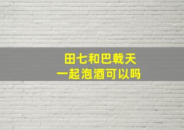 田七和巴戟天一起泡酒可以吗