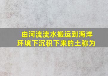 由河流流水搬运到海洋环境下沉积下来的土称为