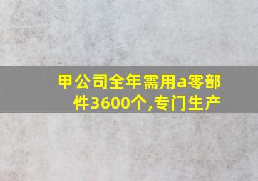 甲公司全年需用a零部件3600个,专门生产