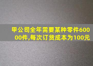 甲公司全年需要某种零件60000件,每次订货成本为100元