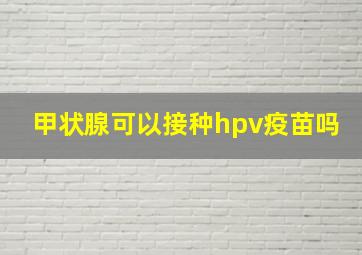 甲状腺可以接种hpv疫苗吗