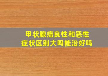 甲状腺瘤良性和恶性症状区别大吗能治好吗