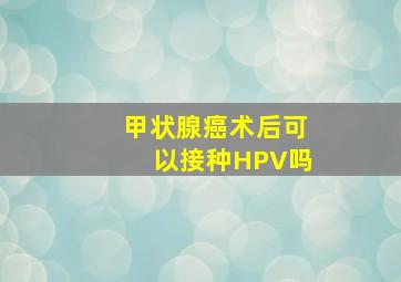 甲状腺癌术后可以接种HPV吗