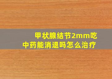 甲状腺结节2mm吃中药能消退吗怎么治疗