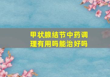 甲状腺结节中药调理有用吗能治好吗