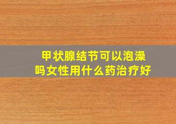 甲状腺结节可以泡澡吗女性用什么药治疗好