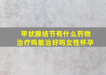 甲状腺结节有什么药物治疗吗能治好吗女性怀孕