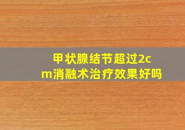 甲状腺结节超过2cm消融术治疗效果好吗