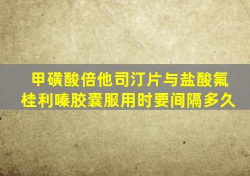 甲磺酸倍他司汀片与盐酸氟桂利嗪胶囊服用时要间隔多久