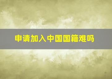 申请加入中国国籍难吗