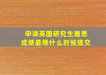 申请英国研究生雅思成绩最晚什么时候提交