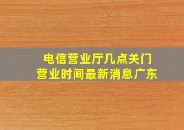 电信营业厅几点关门营业时间最新消息广东