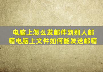 电脑上怎么发邮件到别人邮箱电脑上文件如何能发送邮箱