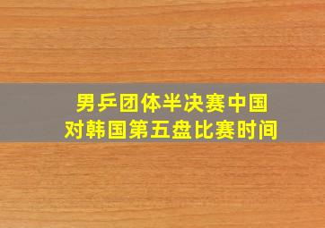 男乒团体半决赛中国对韩国第五盘比赛时间