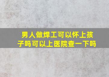 男人做焊工可以怀上孩子吗可以上医院查一下吗