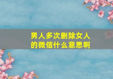 男人多次删除女人的微信什么意思啊