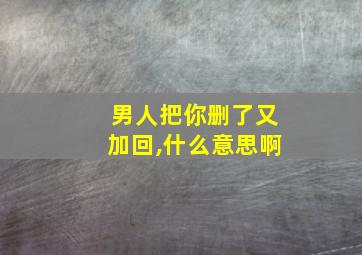 男人把你删了又加回,什么意思啊