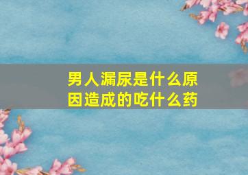 男人漏尿是什么原因造成的吃什么药