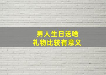 男人生日送啥礼物比较有意义