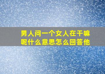 男人问一个女人在干嘛呢什么意思怎么回答他