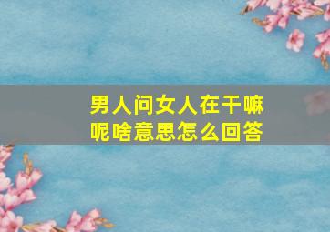 男人问女人在干嘛呢啥意思怎么回答