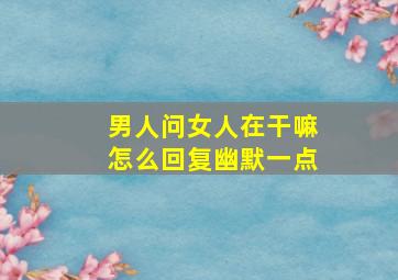 男人问女人在干嘛怎么回复幽默一点