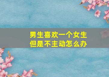 男生喜欢一个女生但是不主动怎么办