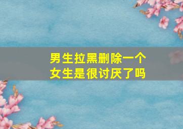 男生拉黑删除一个女生是很讨厌了吗