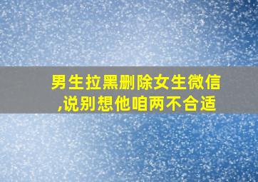 男生拉黑删除女生微信,说别想他咱两不合适