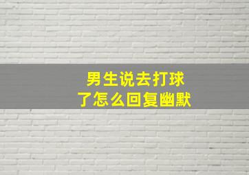 男生说去打球了怎么回复幽默