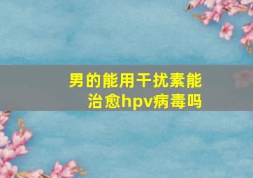 男的能用干扰素能治愈hpv病毒吗