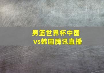 男篮世界杯中国vs韩国腾讯直播