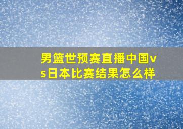 男篮世预赛直播中国vs日本比赛结果怎么样