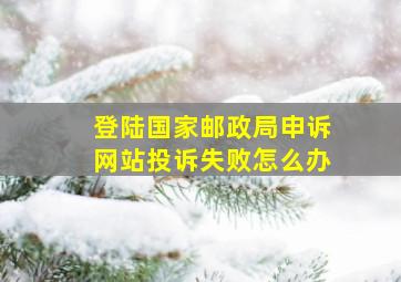 登陆国家邮政局申诉网站投诉失败怎么办