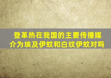 登革热在我国的主要传播媒介为埃及伊蚊和白纹伊蚊对吗