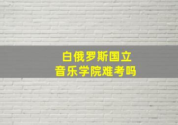 白俄罗斯国立音乐学院难考吗