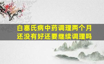 白塞氏病中药调理两个月还没有好还要继续调理吗