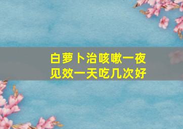 白萝卜治咳嗽一夜见效一天吃几次好