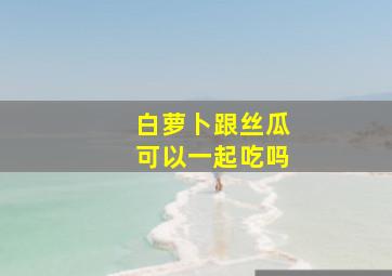 白萝卜跟丝瓜可以一起吃吗