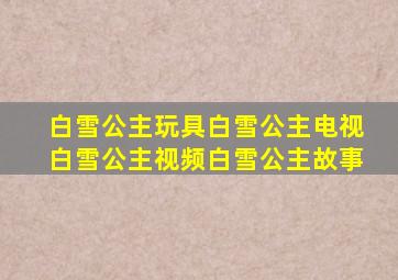 白雪公主玩具白雪公主电视白雪公主视频白雪公主故事